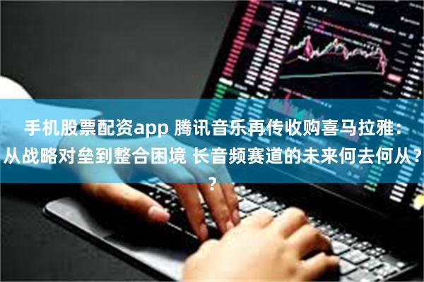手机股票配资app 腾讯音乐再传收购喜马拉雅：从战略对垒到整合困境 长音频赛道的未来何去何从？