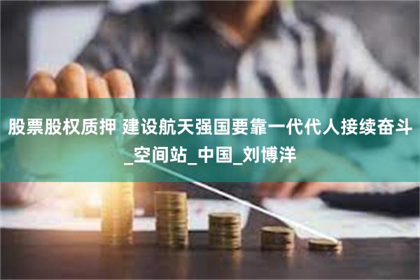 股票股权质押 建设航天强国要靠一代代人接续奋斗_空间站_中国_刘博洋