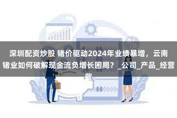 深圳配资炒股 锗价驱动2024年业绩暴增，云南锗业如何破解现金流负增长困局？_公司_产品_经营