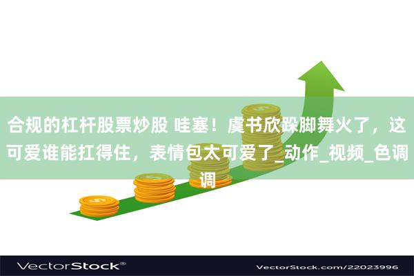 合规的杠杆股票炒股 哇塞！虞书欣跺脚舞火了，这可爱谁能扛得住，表情包太可爱了_动作_视频_色调