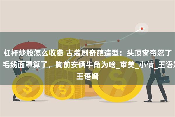 杠杆炒股怎么收费 古装剧奇葩造型：头顶窗帘忍了，毛线面罩算了，胸前安俩牛角为啥_审美_小倩_王语嫣
