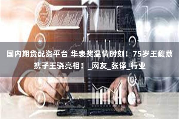 国内期货配资平台 华表奖温情时刻！75岁王馥荔携子王骁亮相！_网友_张译_行业