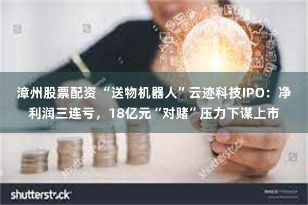 漳州股票配资 “送物机器人”云迹科技IPO：净利润三连亏，18亿元“对赌”压力下谋上市