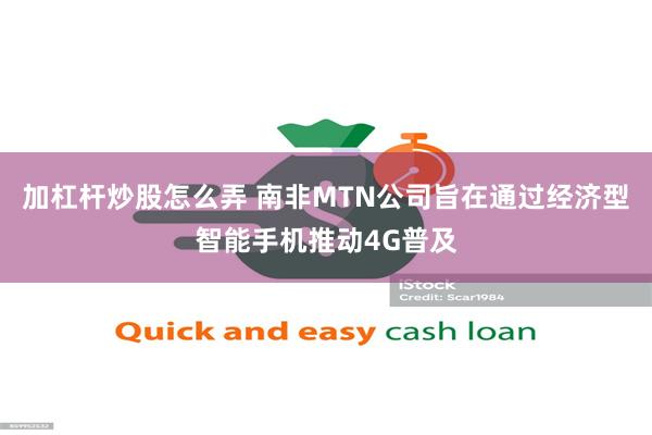 加杠杆炒股怎么弄 南非MTN公司旨在通过经济型智能手机推动4G普及