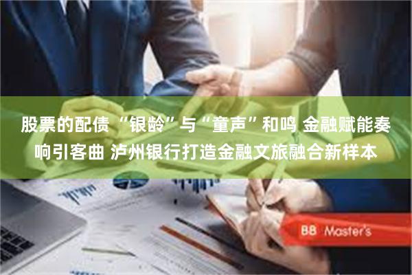 股票的配债 “银龄”与“童声”和鸣 金融赋能奏响引客曲 泸州银行打造金融文旅融合新样本