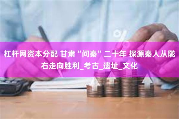杠杆网资本分配 甘肃“问秦”二十年 探源秦人从陇右走向胜利_考古_遗址_文化
