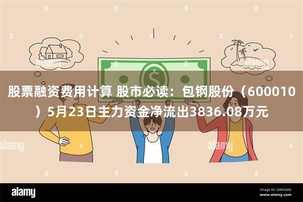 股票融资费用计算 股市必读：包钢股份（600010）5月23日主力资金净流出3836.08万元