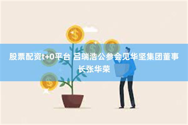 股票配资t+0平台 吕瑞浩公参会见华坚集团董事长张华荣