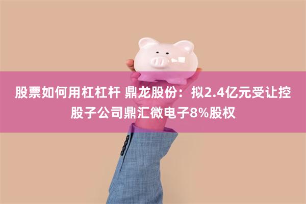 股票如何用杠杠杆 鼎龙股份：拟2.4亿元受让控股子公司鼎汇微电子8%股权