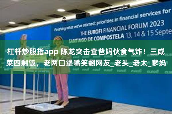 杠杆炒股指app 陈龙突击查爸妈伙食气炸！三咸菜四剩饭，老两口犟嘴笑翻网友_老头_老太_爹妈