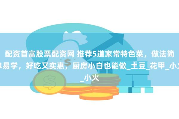 配资首富股票配资网 推荐5道家常特色菜，做法简单易学，好吃又实惠，厨房小白也能做_土豆_花甲_小火