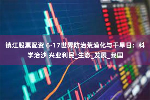 镇江股票配资 6·17世界防治荒漠化与干旱日：科学治沙 兴业利民_生态_发展_我国