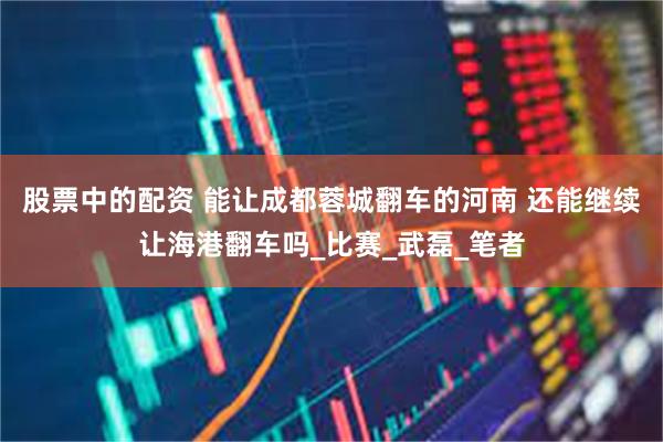 股票中的配资 能让成都蓉城翻车的河南 还能继续让海港翻车吗_比赛_武磊_笔者
