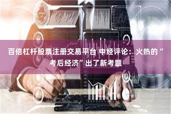 百倍杠杆股票注册交易平台 中经评论：火热的“考后经济”出了新考题