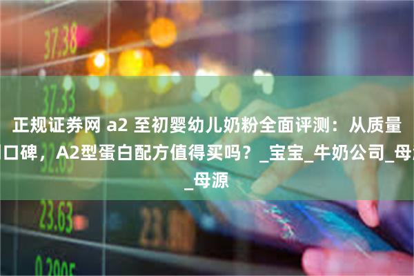 正规证券网 a2 至初婴幼儿奶粉全面评测：从质量到口碑，A2型蛋白配方值得买吗？_宝宝_牛奶公司_母源