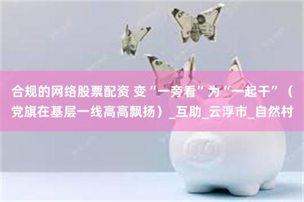 合规的网络股票配资 变“一旁看”为“一起干”（党旗在基层一线高高飘扬）_互助_云浮市_自然村