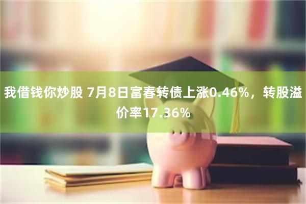 我借钱你炒股 7月8日富春转债上涨0.46%，转股溢价率17.36%