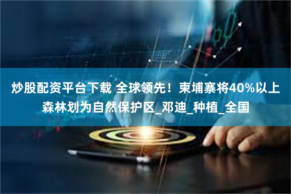 炒股配资平台下载 全球领先！柬埔寨将40%以上森林划为自然保护区_邓迪_种植_全国