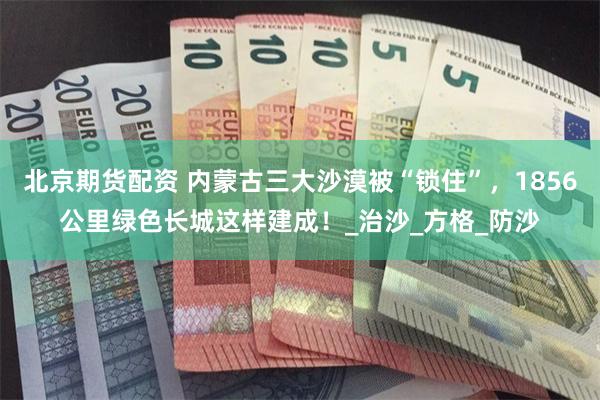 北京期货配资 内蒙古三大沙漠被“锁住”，1856公里绿色长城这样建成！_治沙_方格_防沙