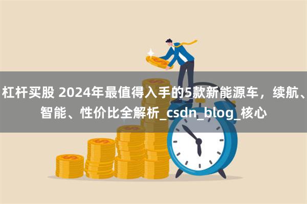 杠杆买股 2024年最值得入手的5款新能源车，续航、智能、性价比全解析_csdn_blog_核心