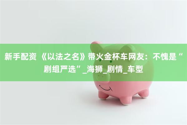 新手配资 《以法之名》带火金杯车网友：不愧是“剧组严选”_海狮_剧情_车型