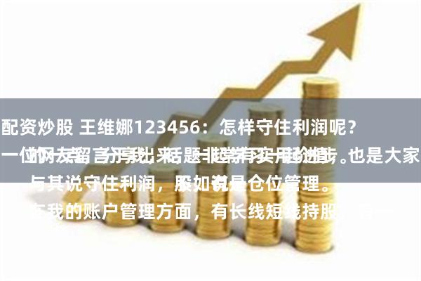 广安配资炒股 王维娜123456：怎样守住利润呢？
这是一位网友留言于我，话题非常有实用价值，也是大家关心的一点，分享出来，一起学习一起进步。
与其说守住利润，不如说是仓位管理。
在我的账户管理方面，有长线短线持股，有一