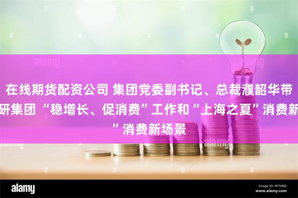 在线期货配资公司 集团党委副书记、总裁濮韶华带队调研集团 “稳增长、促消费”工作和“上海之夏”消费新场景