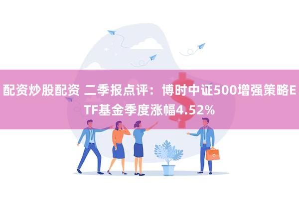 配资炒股配资 二季报点评：博时中证500增强策略ETF基金季度涨幅4.52%