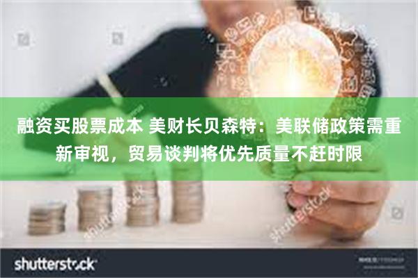 融资买股票成本 美财长贝森特：美联储政策需重新审视，贸易谈判将优先质量不赶时限