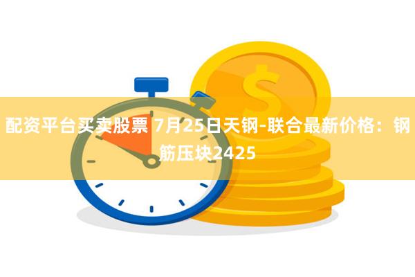 配资平台买卖股票 7月25日天钢-联合最新价格：钢筋压块2425