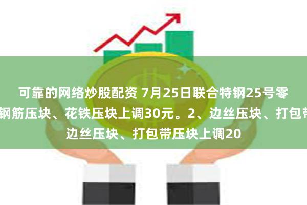 可靠的网络炒股配资 7月25日联合特钢25号零点价格：1、钢筋压块、花铁压块上调30元。2、边丝压块、打包带压块上调20