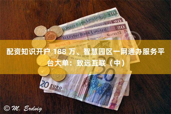 配资知识开户 188 万、智慧园区一网通办服务平台大单：致远互联（中）