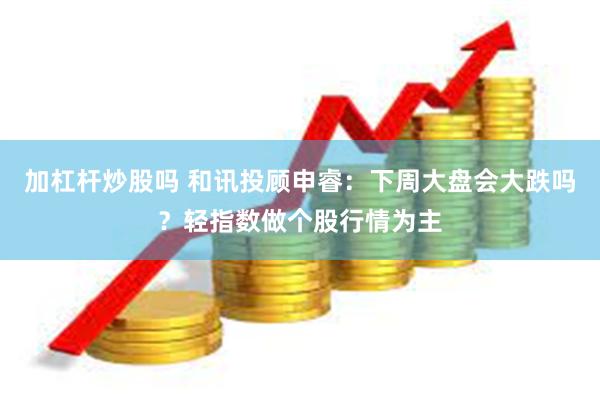 加杠杆炒股吗 和讯投顾申睿：下周大盘会大跌吗？轻指数做个股行情为主