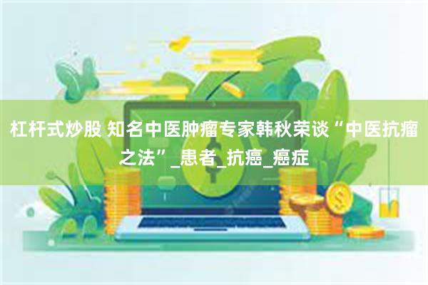 杠杆式炒股 知名中医肿瘤专家韩秋荣谈“中医抗瘤之法”_患者_抗癌_癌症