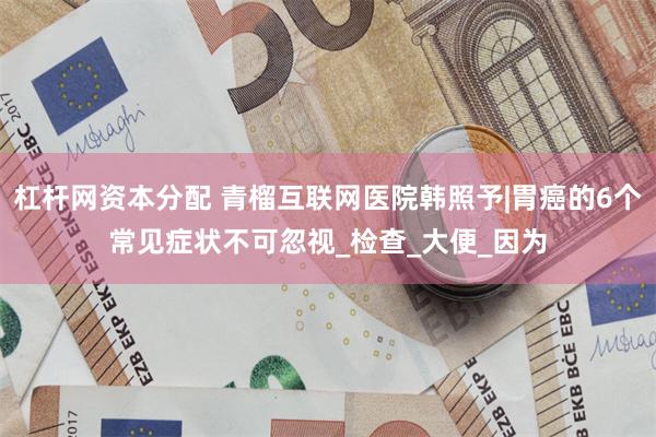 杠杆网资本分配 青榴互联网医院韩照予|胃癌的6个常见症状不可忽视_检查_大便_因为