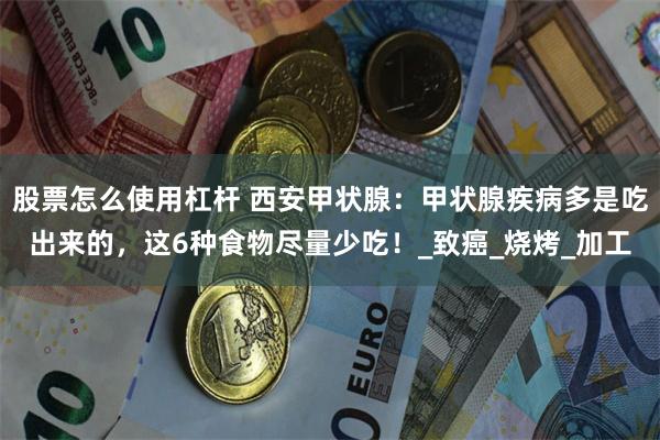 股票怎么使用杠杆 西安甲状腺：甲状腺疾病多是吃出来的，这6种食物尽量少吃！_致癌_烧烤_加工