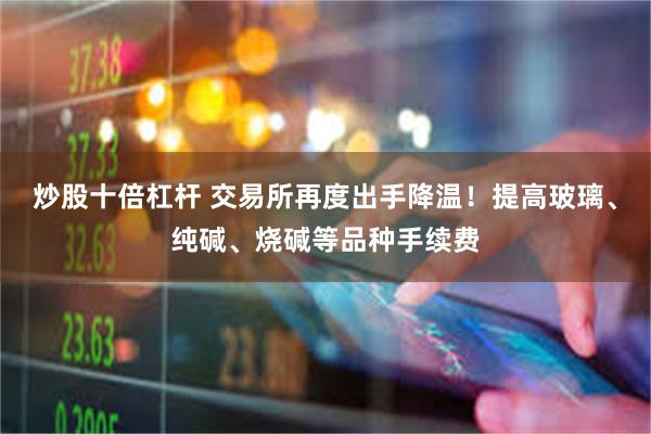 炒股十倍杠杆 交易所再度出手降温！提高玻璃、纯碱、烧碱等品种手续费