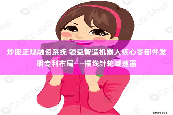 炒股正规融资系统 领益智造机器人核心零部件发明专利布局——摆线针轮减速器