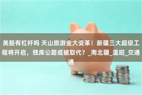 美股有杠杆吗 天山旅游业大变革！新疆三大超级工程将开启，独库公路或被取代？_南北疆_温昭_交通