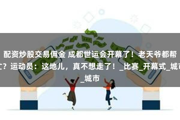 配资炒股交易佣金 成都世运会开幕了！老天爷都帮忙？运动员：这地儿，真不想走了！_比赛_开幕式_城市