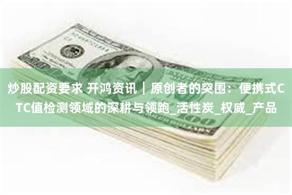 炒股配资要求 开鸿资讯┃原创者的突围：便携式CTC值检测领域的深耕与领跑_活性炭_权威_产品