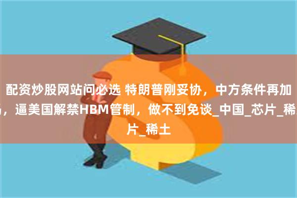配资炒股网站问必选 特朗普刚妥协，中方条件再加码，逼美国解禁HBM管制，做不到免谈_中国_芯片_稀土