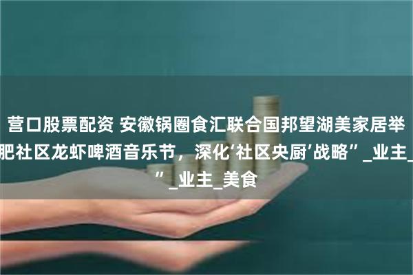 营口股票配资 安徽锅圈食汇联合国邦望湖美家居举办合肥社区龙虾啤酒音乐节，深化‘社区央厨’战略”_业主_美食
