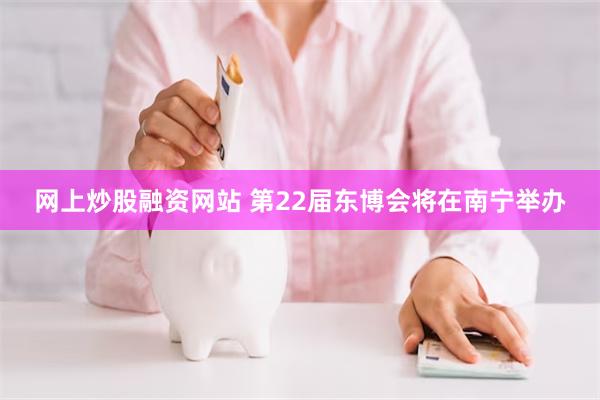 网上炒股融资网站 第22届东博会将在南宁举办
