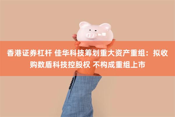 香港证券杠杆 佳华科技筹划重大资产重组:拟收购数盾科技控股权 不构成重组上市