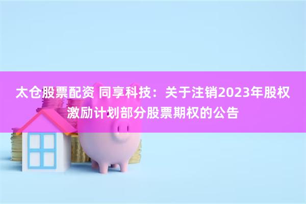 太仓股票配资 同享科技:关于注销2023年股权激励计划部分股票期权的公告