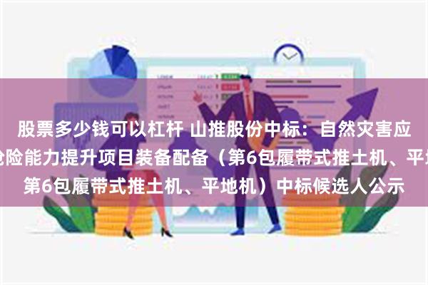 股票多少钱可以杠杆 山推股份中标：自然灾害应急能力提升工程工程抢险能力提升项目装备配备（第6包履带式推土机、平地机）中标候选人公示